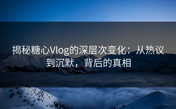 揭秘糖心Vlog的深层次变化：从热议到沉默，背后的真相